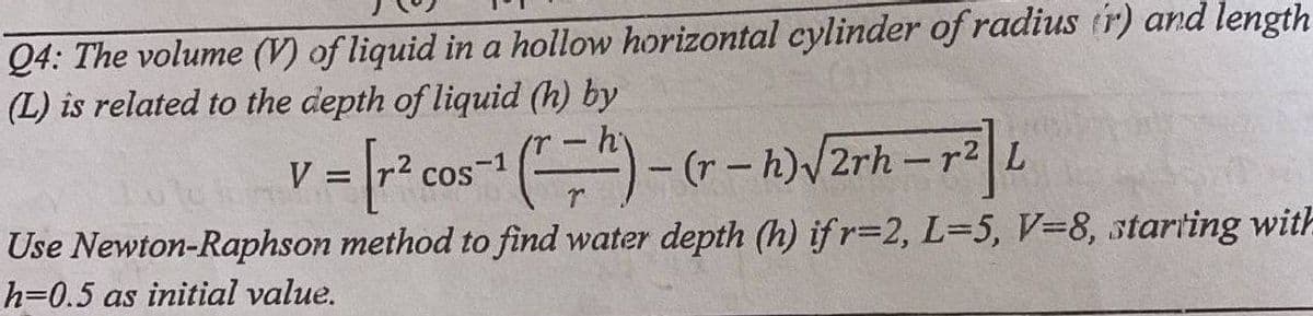 Q4: The volume (V) of liquid in a hollow horizontal cylinder of radius (r) and length
(L) is related to the depth of liquid (h) by
V
= [r² cos-1 ¹ (1 = 2) - (r - h) √/2rh - r²] L
1
Use Newton-Raphson method to find water depth (h) ifr=2, L-5, V-8, starting with
h=0.5 as initial value.