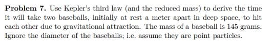 Problem 7. Use Kepler's third law (and the reduced mass) to derive the time
it will take two baseballs, initially at rest a meter apart in deep space, to hit
each other due to gravitational attraction. The mass of a baseball is 145 grams.
Ignore the diameter of the baseballs; i.e. assume they are point particles.
