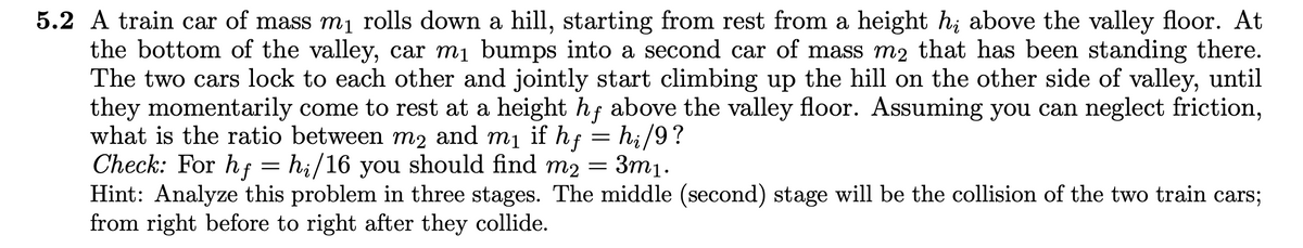 5.2 A train car of mass mị rolls down a hill, starting from rest from a height h; above the valley floor. At
the bottom of the valley, car mị bumps into a second car of mass m2 that has been standing there.
The two cars lock to each other and jointly start climbing up the hill on the other side of valley, until
they momentarily come to rest at a height hf above the valley floor. Assuming you can neglect friction,
what is the ratio between m2 and mị if hf = hi/9?
Check: For hf
Hint: Analyze this problem in three stages. The middle (second) stage will be the collision of the two train cars;
from right before to right after they collide.
= hi/16 you should find m2 = 3m1.
