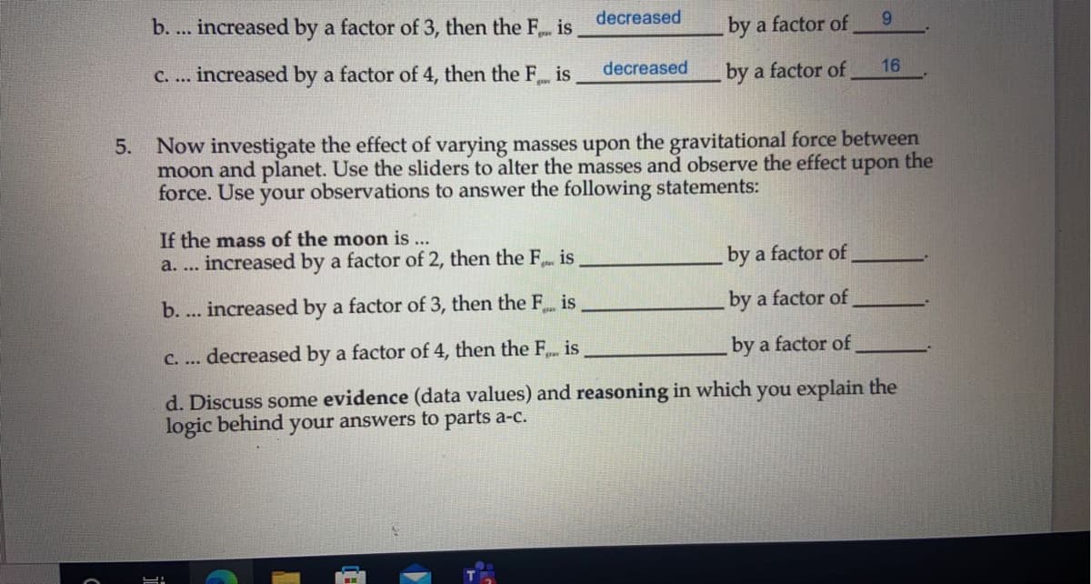 b. ... increased by a factor of 3, then the F is
decreased
by a factor of
9.
C. ... increased by a factor of 4, then the F is
decreased
by a factor of
16
5. Now investigate the effect of varying masses upon the gravitational force between
moon and planet. Use the sliders to alter the masses and observe the effect
force. Use your observations to answer the following statements:
upon
the
If the mass of the moon is ...
increased by a factor of 2, then the F is
by a factor of
a. ...
b. ... increased by a factor of 3, then the F is
by a factor of
decreased by a factor
4, then the F is
by a factor of
C. ...
d. Discuss some evidence (data values) and reasoning in which you explain the
logic behind your answers to parts a-c.
