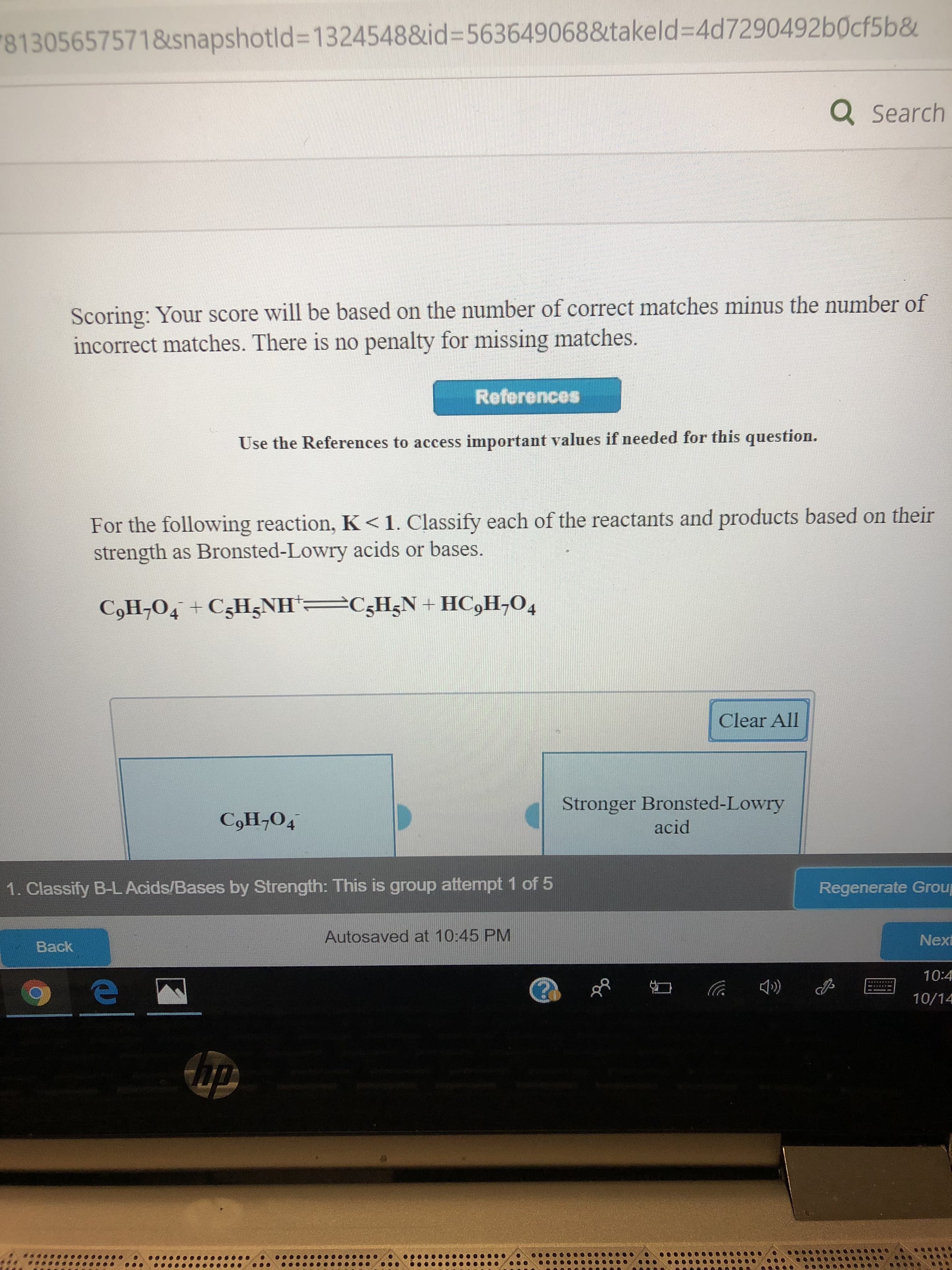 813056575718snapshotld=13245488id-563649068&takeld=4d7290492 b0cf5b&
Q Search
Scoring: Your score will be based on the number of correct matches minus the number of
incorrect matches. There is no penalty for missing matches.
References
Use the References to access important values if needed for this question.
For the following reaction, K< 1. Classify each of the reactants and products based on their
strength as Bronsted-Lowry acids or bases.
C5H5N+ HC,H-O4
CoH,O4 CsHzNH
Clear All
Stronger Bronsted-Lowry
acid
CoН,04
1. Classify B-L Acids/Bases by Strength: This is group attempt 1 of 5
Regenerate Grou
Autosaved at 10:45 PM
Next
Back
10:4
е
10/14
