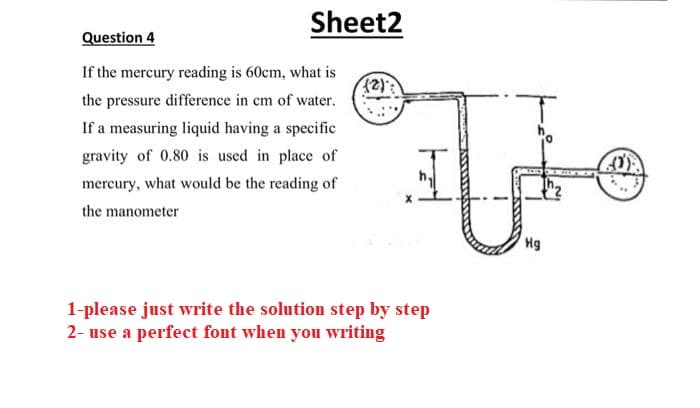 Sheet2
Question 4
If the mercury reading is 60cm, what is
the pressure difference in cm of water.
If a measuring liquid having a specific
gravity of 0.80 is used in place of
mercury, what would be the reading of
the manometer
مشيرا
1-please just write the solution step by step
2- use a perfect font when you writing
Hg