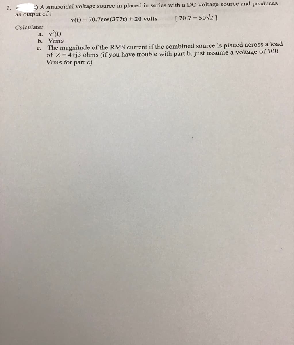 1.
-) A sinusoidal voltage source in placed in series with a DC voltage source and produces
an output of:
v(t) = 70.7cos (377t) + 20 volts
[ 70.7 = 50√2]
Calculate:
a. v²(t)
b. Vrms
C. The magnitude of the RMS current if the combined source is placed across a load
of Z=4+j3 ohms (if you have trouble with part b, just assume a voltage of 100
Vrms for part c)