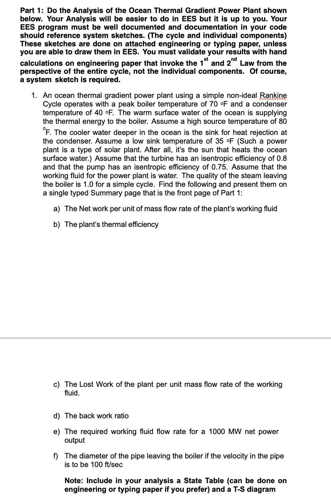 Part 1: Do the Analysis of the Ocean Thermal Gradient Power Plant shown
below. Your Analysis will be easier to do in EES but it is up to you. Your
EES program must be well documented and documentation in your code
should reference system sketches. (The cycle and individual components)
These sketches are done on attached engineering or typing paper, unless
you are able to draw them in EES. You must validate your results with hand
calculations on engineering paper that invoke the 1 and 2 Law from the
perspective of the entire cycle, not the individual components. Of course,
a system sketch is required.
nd
1. An ocean thermal gradient power plant using a simple non-ideal Rankine
Cycle operates with a peak boiler temperature of 70 °F and a condenser
temperature of 40 °F. The warm surface water of the ocean is supplying
the thermal energy to the boiler. Assume a high source temperature of 80
°F. The cooler water deeper in the ocean is the sink for heat rejection at
the condenser. Assume a low sink temperature of 35 °F (Such a power
plant is a type of solar plant. After all, it's the sun that heats the ocean
surface water.) Assume that the turbine has an isentropic efficiency of 0.8
and that the pump has an isentropic efficiency of 0.75. Assume that the
working fluid for the power plant is water. The quality of the steam leaving
the boiler is 1.0 for a simple cycle. Find the following and present them on
a single typed Summary page that is the front page of Part 1:
a) The Net work per unit of mass flow rate of the plant's working fluid
b) The plant's thermal efficiency
c) The Lost Work of the plant per unit mass flow rate of the working
fluid.
d) The back work ratio
e) The required working fluid flow rate for a 1000 MW net power
output
f) The diameter of the pipe leaving the boiler if the velocity in the pipe
is to be 100 ft/sec
Note: Include in your analysis a State Table (can be done on
engineering or typing paper if you prefer) and a T-S diagram