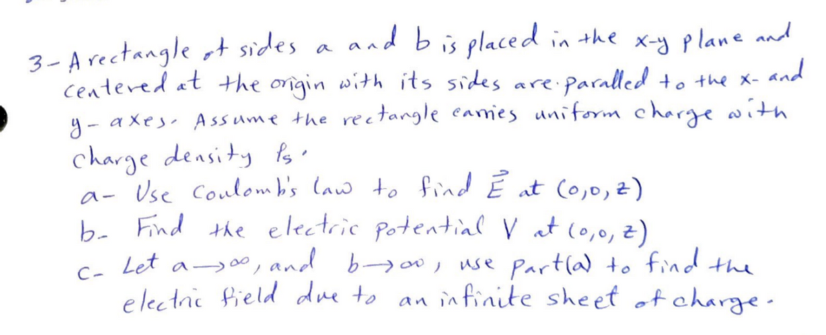 and b is placed in the x-y plane and
3- A rectangle f sides a
centered at the origin with its sides are. ·Paralled to the x- and
y-axes. Assume the rectangle carries uniform charge with
charge density is
a- Use Coulomb's law to find È at (0,0, 2)
b- Find the electric potential V at (0,0, 2)
c- Let 00,
C-
a∞, and byoo, use part(a) to find the
electric field due to
infinite sheet of charge.