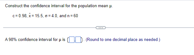 Construct the confidence interval for the population mean μ.
c= 0.98, x = 15.5, o = 4.0, and n = 60
A 98% confidence interval for μ is (). (Round to one decimal place as needed.)