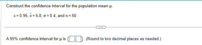 Construct the confidence interval for the population mean μ.
c= 0.95, x = 5.8, o=0.4, and n = 50
A 95% confidence interval for u is
(Round to two decimal places as needed.)