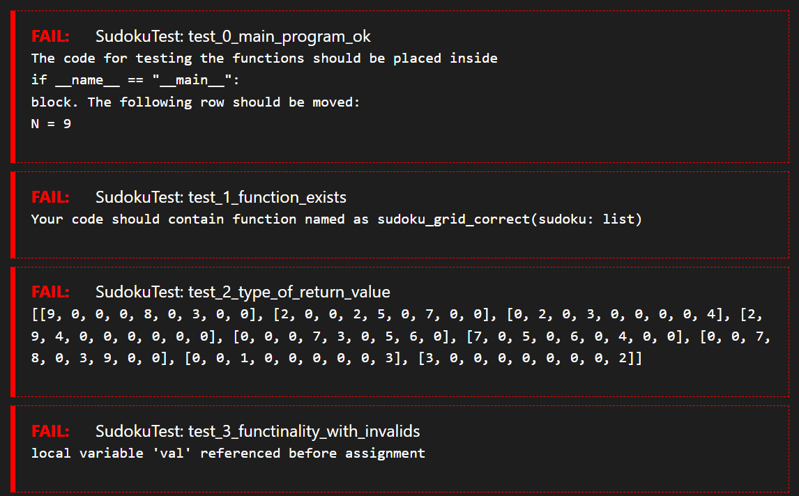 FAIL: Sudoku Test: test_0_main_program_ok
The code for testing the functions should be placed inside
if name
'___main__":
block. The following row should be moved:
N = 9
FAIL:
Sudoku Test: test_1_function_exists
Your code should contain function named as sudoku_grid_correct (sudoku: list)
FAIL: Sudoku Test: test_2_type_of_return_value
[[9, 0, 0, 0, 8, 0, 3, 0, 0], [², 0, 0, 2, 5, 0, 7, 0, 0], [0, 2, 0, 3, 0, 0, 0, 0, 4], [2,
9, 4, 0, 0, 0, 0, 0, 0], [0, 0, 0, 7, 3, 0, 5, 6, 0], [7, 0, 5, 0, 6, 0, 4, 0, 0], [0, 0, 7,
8, 0, 3, 9, 0, 0], [0, 0, 1, 0, 0, 0, 0, 0, 3], [3, 0, 0, 0, 0, 0, 0, 0, 2]]
FAIL: Sudoku Test: test_3_functinality_with_invalids
local variable 'val' referenced before assignment