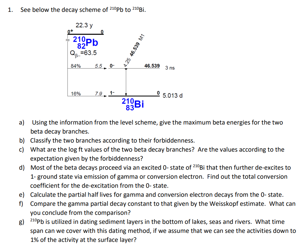 1.
See below the decay scheme of 210Pb to 210 Bi.
0+
22.3 y
212 Pb
QB=63.5
4.25 46.539 M1
84%
5.5 0-
46.539
3 ns
16%
7.9 1-
05.013 d
210 Bi
83
a) Using the information from the level scheme, give the maximum beta energies for the two
beta decay branches.
b) Classify the two branches according to their forbiddenness.
c) What are the log ft values of the two beta decay branches? Are the values according to the
expectation given by the forbiddenness?
d) Most of the beta decays proceed via an excited 0- state of 210 Bi that then further de-excites to
1- ground state via emission of gamma or conversion electron. Find out the total conversion
coefficient for the de-excitation from the 0- state.
e) Calculate the partial half lives for gamma and conversion electron decays from the 0- state.
f) Compare the gamma partial decay constant to that given by the Weisskopf estimate. What can
you conclude from the comparison?
g) 210Pb is utilized in dating sediment layers in the bottom of lakes, seas and rivers. What time
span can we cover with this dating method, if we assume that we can see the activities down to
1% of the activity at the surface layer?