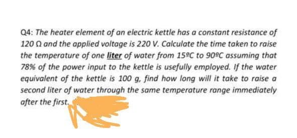 Q4: The heater element of an electric kettle has a constant resistance of
120 Q and the applied voltage is 220 V. Calculate the time taken to raise
the temperature of one liter of water from 15°C to 90°C assuming that
78% of the power input to the kettle is usefully employed. If the water
equivalent of the kettle is 100 g, find how long will it take to raise a
second liter of water through the same temperature range immediately
after the first.
