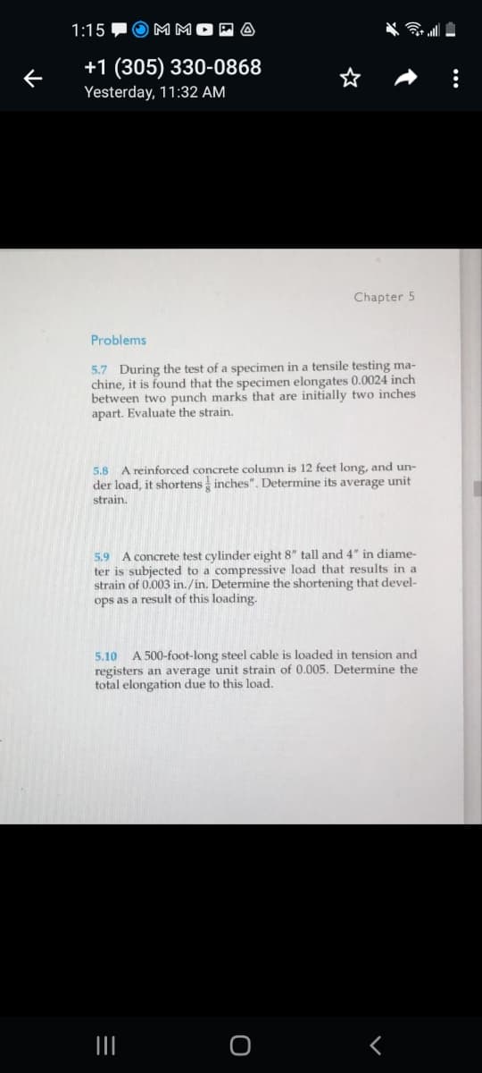 1:15
MM
+1 (305) 330-0868
Yesterday, 11:32 AM
Chapter 5
Problems
5.7 During the test of a specimen in a tensile testing ma-
chine, it is found that the specimen elongates 0.0024 inch
between two punch marks that are initially two inches
apart. Evaluate the strain.
5.8 A reinforced concrete column is 12 feet long, and un-
der load, it shortens inches". Determine its average unit
strain.
5.9
A concrete test cylinder eight 8" tall and 4" in diame-
ter is subjected to a compressive load that results in a
strain of 0.003 in./in. Determine the shortening that devel-
ops as a result of this loading.
5.10
A 500-foot-long steel cable is loaded in tension and
registers an average unit strain of 0.005. Determine the
total elongation due to this load.
