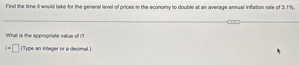 Find the time it would take for the general level of prices in the economy to double at an average annual inflation rate of 3.1%.
What is the appropriate value of i?
i=
(Type an integer or a decimal.)