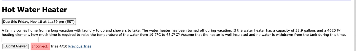 Hot Water Heater
Due this Friday, Nov 18 at 11:59 pm (EST)
A family comes home from a long vacation with laundry to do and showers to take. The water heater has been turned off during vacation. If the water heater has a capacity of 53.9 gallons and a 4620 W
heating element, how much time is required to raise the temperature of the water from 19.7°C to 63.7°C? Assume that the heater is well insulated and no water is withdrawn from the tank during this time.
Submit Answer Incorrect. Tries 4/10 Previous Tries