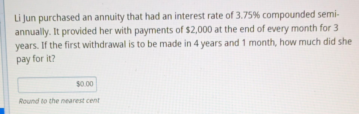 Li Jun purchased an annuity that had an interest rate of 3.75% compounded semi-
annually. It provided her with payments of $2,000 at the end of every month for 3
years. If the first withdrawal is to be made in 4 years and 1 month, how much did she
pay for it?
$0.00
Round to the nearest cent