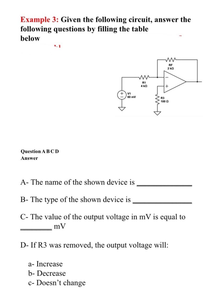 Example 3: Given the following circuit, answer the
following questions by filling the table
below
RF
2 ka
R1
4 ka
V1
60 mV
R3
100 0
Question A BCD
Answer
A- The name of the shown device is
B- The type of the shown device is
C- The value of the output voltage in mV is equal to
mV
D- If R3 was removed, the output voltage will:
a- Increase
b- Decrease
c- Doesn't change
