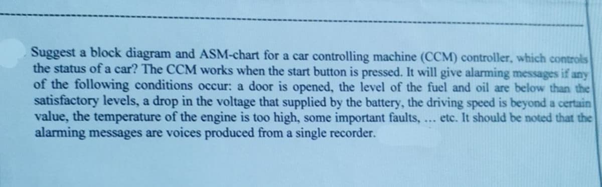 Suggest a block diagram and ASM-chart for a car controlling machine (CCM) controller, which controls
the status of a car? The CCM works when the start button is pressed. It will give alarming messages if any
of the following conditions occur: a door is opened, the level of the fuel and oil are below than the
satisfactory levels, a drop in the voltage that supplied by the battery, the driving speed is beyond a certain
value, the temperature of the engine is too high, some important faults,... etc. It should be noted that the
alarming messages are voices produced from a single recorder.