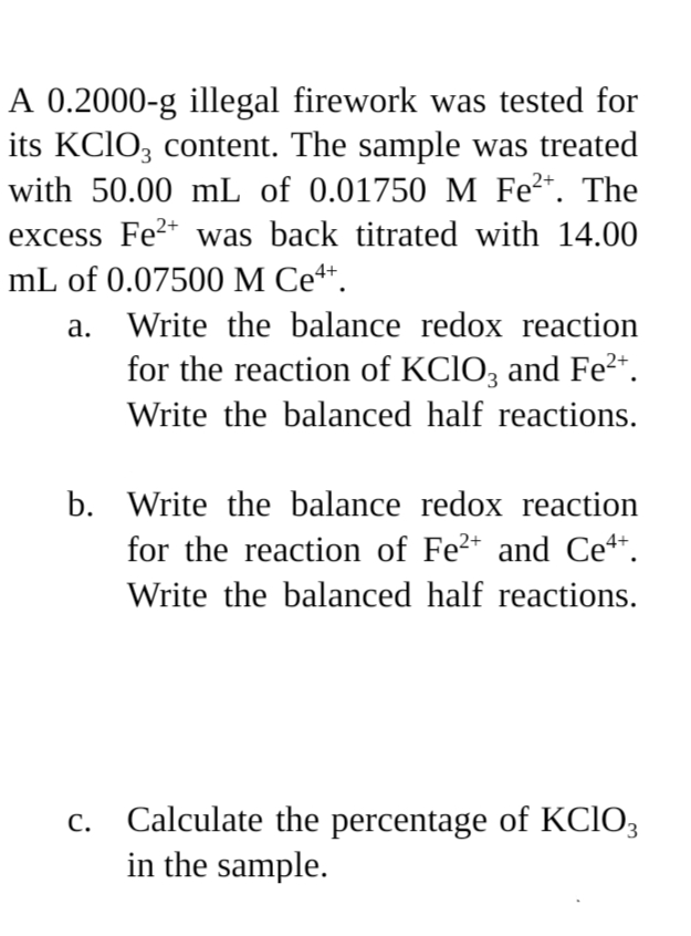 2+
A 0.2000-g illegal firework was tested for
its KClO3 content. The sample was treated
with 50.00 mL of 0.01750 M Fe²+. The
excess Fe2+ was back titrated with 14.00
mL of 0.07500 M Ce4+.
a.
Write the balance redox reaction
for the reaction of KClO3 and Fe²+.
Write the balanced half reactions.
b. Write the balance redox reaction
for the reaction of Fe²+ and Ce4+.
Write the balanced half reactions.
c. Calculate the percentage of KClO3
in the sample.