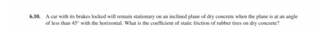 6.10. A car with its brakes locked will remain stationary on an inclined plane of dry concrete when the plane is at an angle
of less than 45° with the horizontal. What is the coefficient of static friction of rubber tires on dry concrete?
