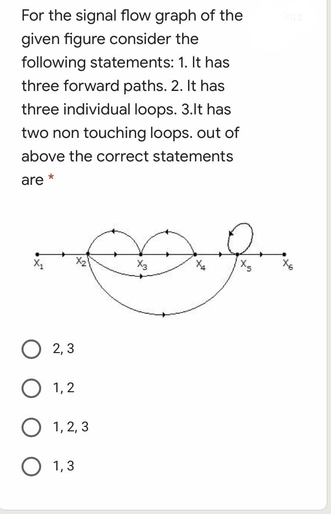 For the signal flow graph of the
ints
given figure consider the
following statements: 1. It has
three forward paths. 2. It has
three individual loops. 3.lt has
two non touching loops. out of
above the correct statements
are
X2
X3
О 2,3
O 1,2
O 1, 2, 3
О 1,3
