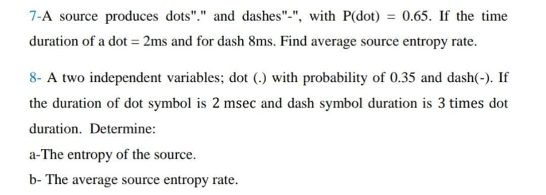 7-A source produces dots"." and dashes"-", with P(dot) = 0.65. If the time
duration of a dot = 2ms and for dash 8ms. Find average source entropy rate.
8- A two independent variables; dot (.) with probability of 0.35 and dash(-). If
the duration of dot symbol is 2 msec and dash symbol duration is 3 times dot
duration. Determine:
a-The entropy of the source.
b- The average source entropy rate.