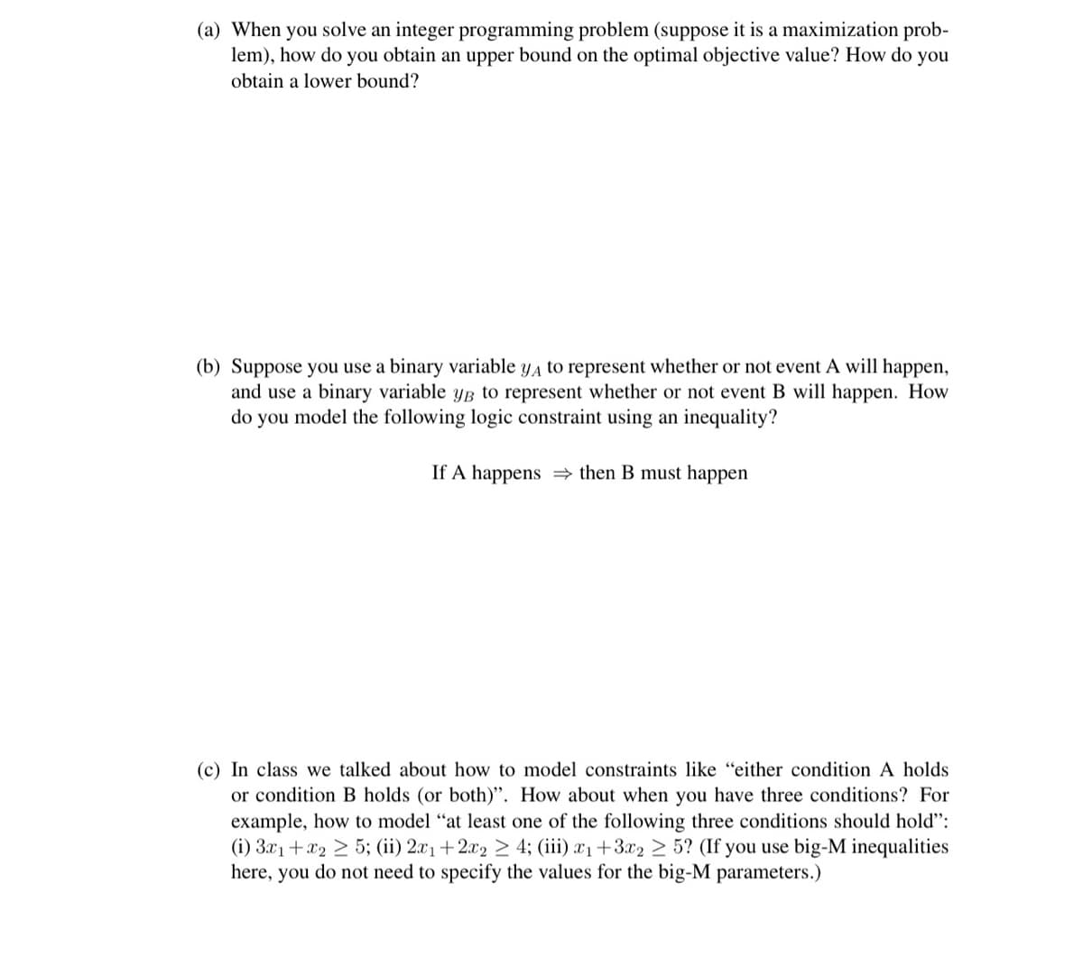 (a) When you solve an integer programming problem (suppose it is a maximization prob-
lem), how do you obtain an upper bound on the optimal objective value? How do you
obtain a lower bound?
(b) Suppose you use a binary variable ya to represent whether or not event A will happen,
and use a binary variable yB to represent whether or not event B will happen. How
do you model the following logic constraint using an inequality?
If A happens = then B must happen
(c) In class we talked about how to model constraints like "either condition A holds
or condition B holds (or both)". How about when you have three conditions? For
example, how to model “at least one of the following three conditions should hold":
(i) 3.x1+x2 > 5; (ii) 2x1+2x2 > 4; (iii) x1+3x2 > 5? (If you use big-M inequalities
here, you do not need to specify the values for the big-M parameters.)
