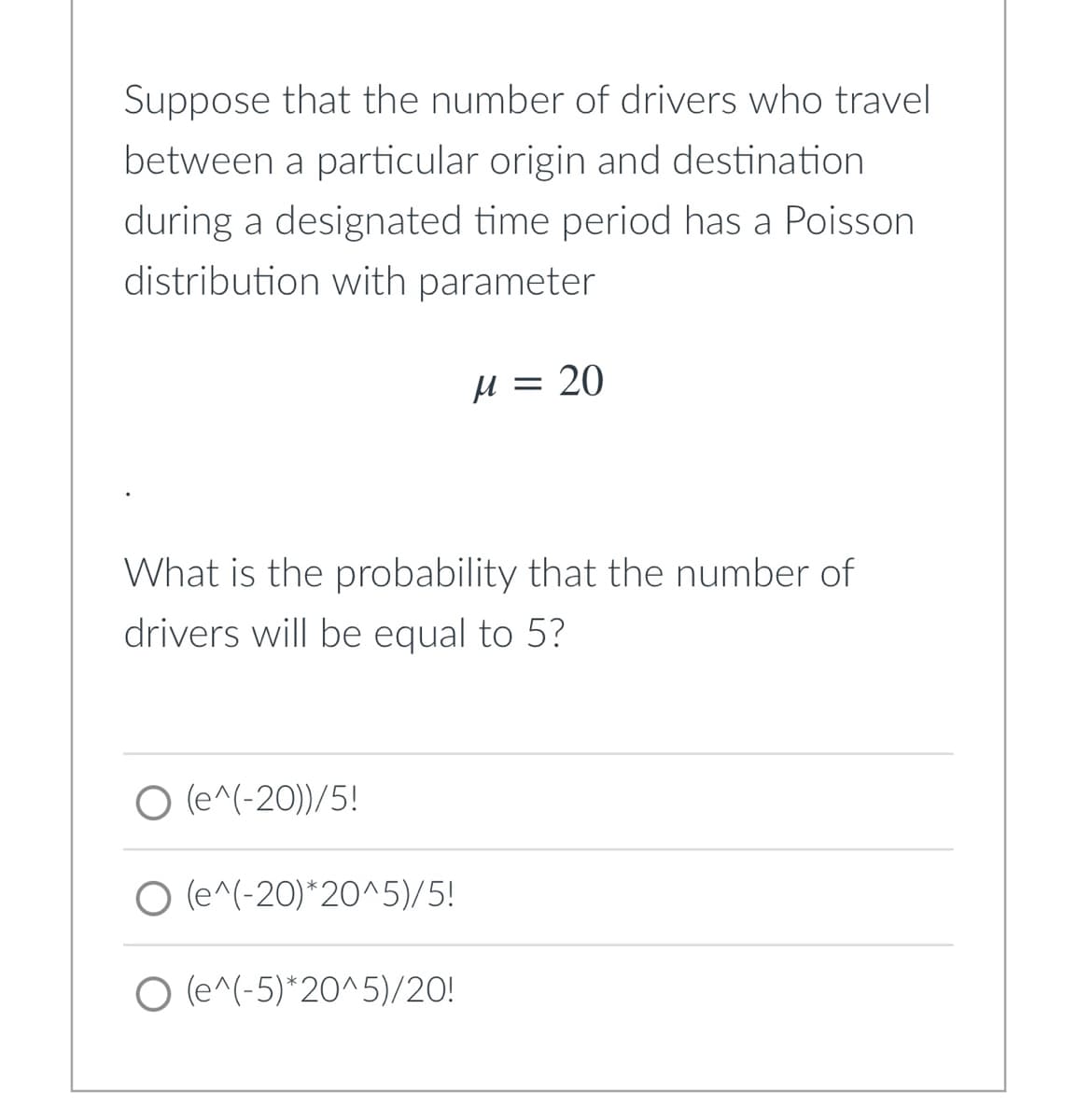 Suppose that the number of drivers who travel
between a particular origin and destination
during a designated time period has a Poisson
distribution with parameter
H = 20
What is the probability that the number of
drivers will be equal to 5?
O (e^(-20))/5!
O (e^(-20)*20^^5)/5!
O (e^(-5)*20^5)/20!
