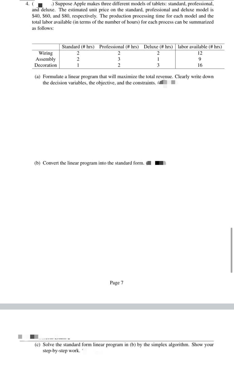 -) Suppose Apple makes three different models of tablets: standard, professional,
4. (
and deluxe. The estimated unit price on the standard, professional and deluxe model is
$40, $60, and $80, respectively. The production processing time for each model and the
total labor available (in terms of the number of hours) for each process can be summarized
as follows:
Standard (# hrs) Professional (# hrs) Deluxe (# hrs) labor available (# hrs)
Wiring
Assembly
Decoration
2
2
12
2
3
9
1
3
16
(a) Formulate a linear program that will maximize t
the decision variables, the objective, and the constraints. (
total revenue. Clearly write down
(b) Convert the linear program into the standard form.
Page 7
------...
(c) Solve the standard form linear program in (b) by the simplex algorithm. Show your
step-by-step work.
