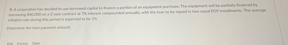 9. A corporation has decided to use borrowed capital to finance a portion of an equipment purchase. The equipment will be partially financed by
borrowing $40,000 on a 2-year contract at 7% interest compounded annually, with the loan to be repaid in two equal EOY installments. The average
inflation rate during this period is expected to be 2%.
Determine the loan payment amount.
Edit Format
Table
