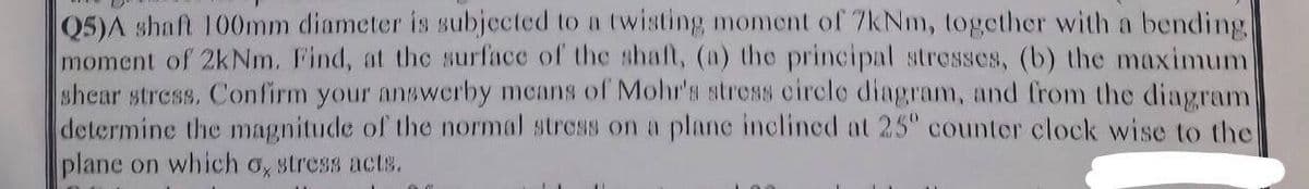 Q5)A shaft 100mm diameter is subjected to a twisting moment of 7kNm, together with a bending
moment of 2kNm. Find, at the surface of the shaft, (a) the principal stresses, (b) the maximum
shear stress. Confirm your answerby means of Mohr's stress circle diagram, and from the diagram
determine the magnitude of the normal stress on a plane inclined at 25° counter clock wise to the
plane on which a stress acts.