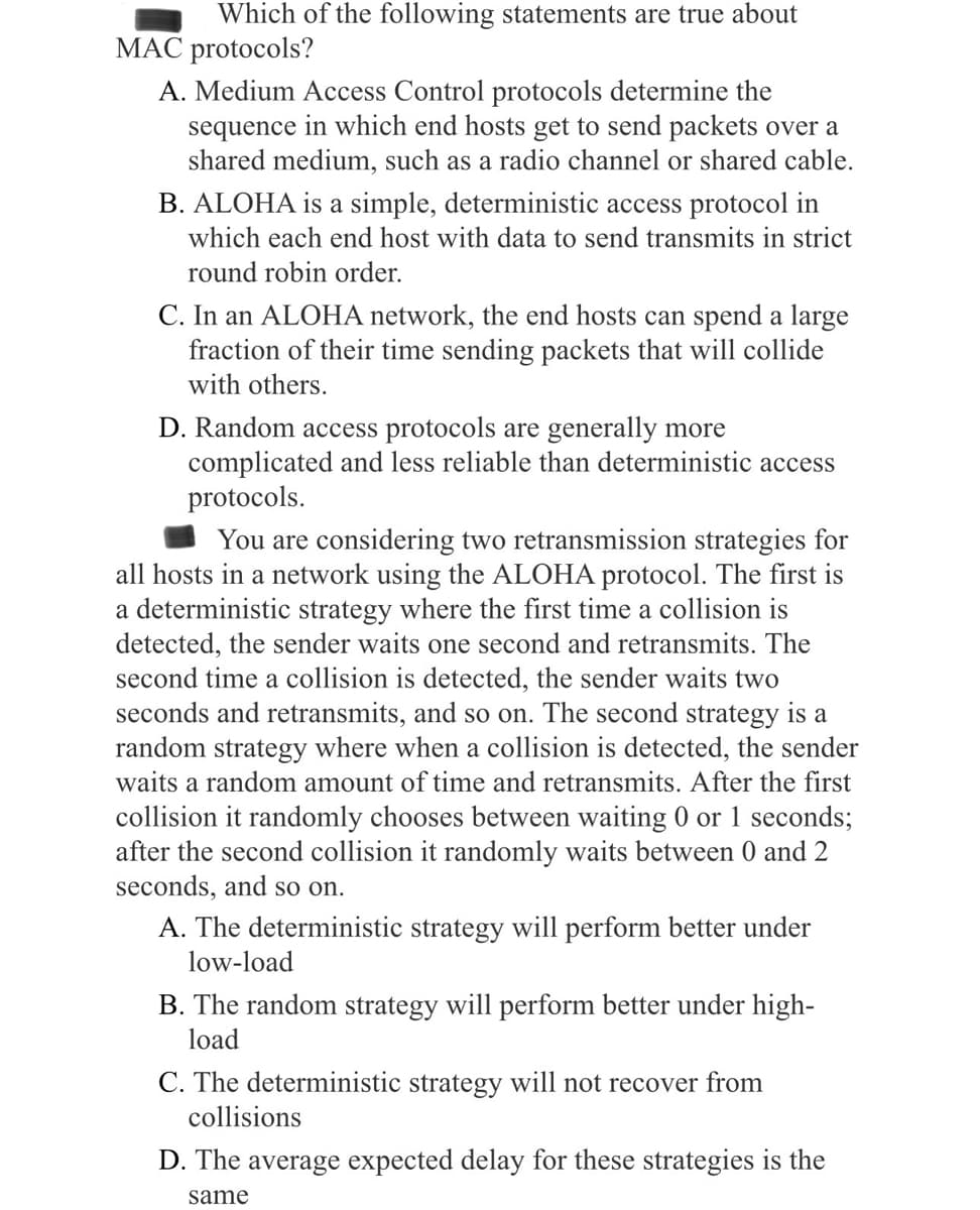 Which of the following statements are true about
MAC protocols?
A. Medium Access Control protocols determine the
sequence in which end hosts get to send packets over a
shared medium, such as a radio channel or shared cable.
B. ALOHA is a simple, deterministic access protocol in
which each end host with data to send transmits in strict
round robin order.
C. In an ALOHA network, the end hosts can spend a large
fraction of their time sending packets that will collide
with others.
D. Random access protocols are generally more
complicated and less reliable than deterministic access
protocols.
You are considering two retransmission strategies for
all hosts in a network using the ALOHA protocol. The first is
a deterministic strategy where the first time a collision is
detected, the sender waits one second and retransmits. The
second time a collision is detected, the sender waits two
seconds and retransmits, and so on. The second strategy is a
random strategy where when a collision is detected, the sender
waits a random amount of time and retransmits. After the first
collision it randomly chooses between waiting 0 or 1 seconds;
after the second collision it randomly waits between 0 and 2
seconds, and so on.
A. The deterministic strategy will perform better under
low-load
B. The random strategy will perform better under high-
load
C. The deterministic strategy will not recover from
collisions
D. The average expected delay for these strategies is the
same