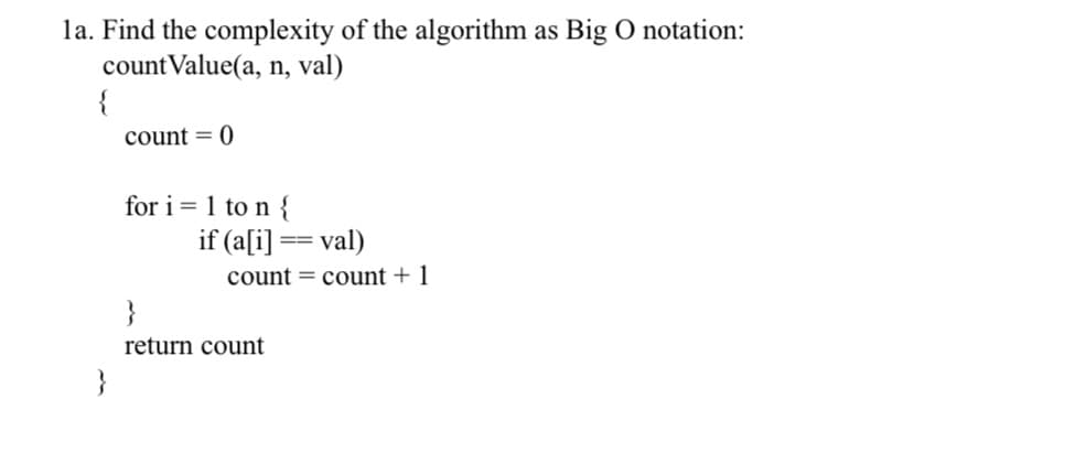 1a. Find the complexity of the algorithm as Big O notation:
countValue(a, n, val)
{
count = 0
for i=1 to n {
if (a[i] == val)
count count + 1
}
return count