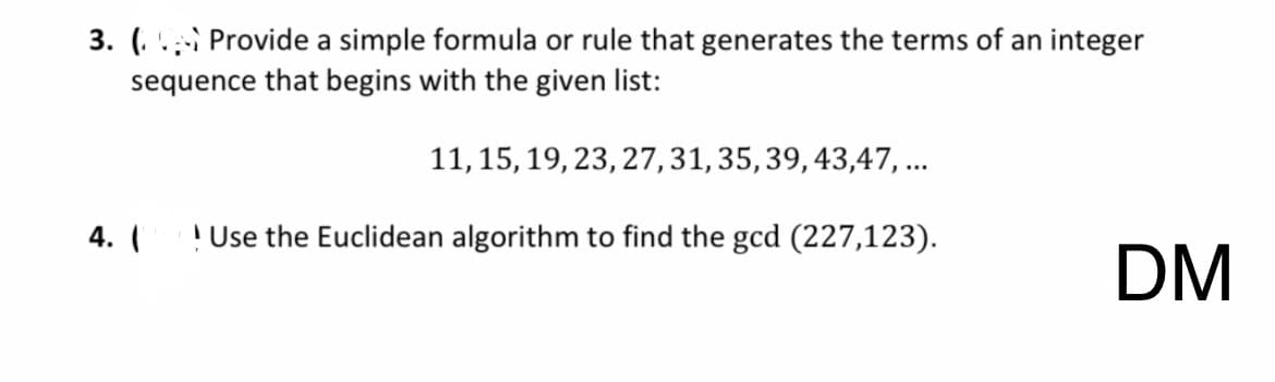 3. Provide a simple formula or rule that generates the terms of an integer
sequence that begins with the given list:
4. (
11, 15, 19, 23, 27, 31, 35, 39, 43,47, ...
Use the Euclidean algorithm to find the gcd (227,123).
DM