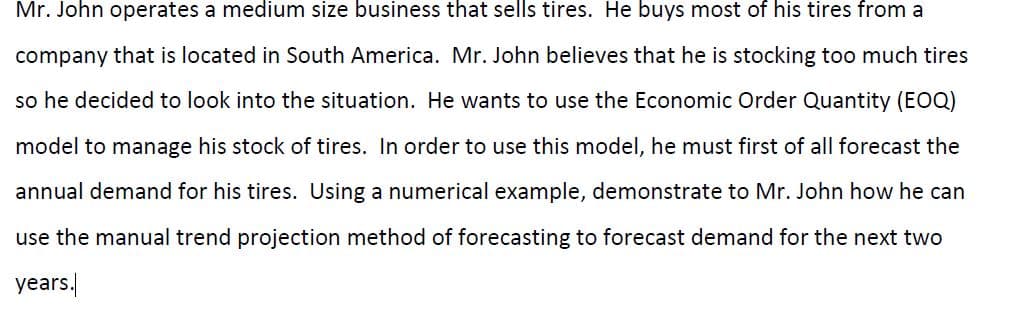 Mr. John operates a medium size business that sells tires. He buys most of his tires from a
company that is located in South America. Mr. John believes that he is stocking too much tires
so he decided to look into the situation. He wants to use the Economic Order Quantity (EOQ)
model to manage his stock of tires. In order to use this model, he must first of all forecast the
annual demand for his tires. Using a numerical example, demonstrate to Mr. John how he can
use the manual trend projection method of forecasting to forecast demand for the next two
years.
