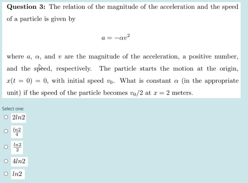 Question 3: The relation of the magnitude of the acceleration and the speed
of a particle is given by
a = -av?
where a, a, and v are the magnitude of the acceleration, a positive number,
and the speed, respectively. The particle starts the motion at the origin,
= 0) = 0, with initial speed vo. What is constant a (in the appropriate
unit) if the speed of the particle becomes vo/2 at x = 2 meters.
Select one:
O 2ln2
In2
4
In2
2
O 4ln2
O In2
