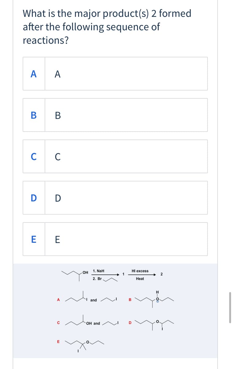 What is the major product(s) 2 formed
after the following sequence of
reactions?
A
A
В в
C
D D
E E
OH 1. NaH
2. Br
HI excess
1
Heat
H.
A
and
ОН and
