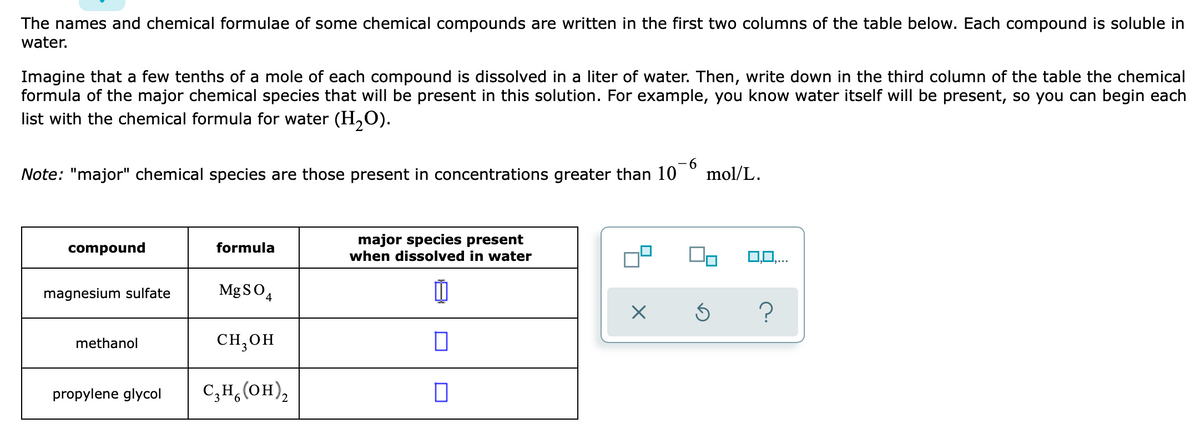 The names and chemical formulae of some chemical compounds are written in the first two columns of the table below. Each compound is soluble in
water.
Imagine that a few tenths of a mole of each compound is dissolved in a liter of water. Then, write down in the third column of the table the chemical
formula of the major chemical species that will be present in this solution. For example, you know water itself will be present, so you can begin each
list with the chemical formula for water (H,O).
Note: "major" chemical species are those present in concentrations greater than 10
-9-
mol/L.
major species present
when dissolved in water
compound
formula
magnesium sulfate
MgSO,
methanol
CH;OH
propylene glycol
C;H,(OH),
