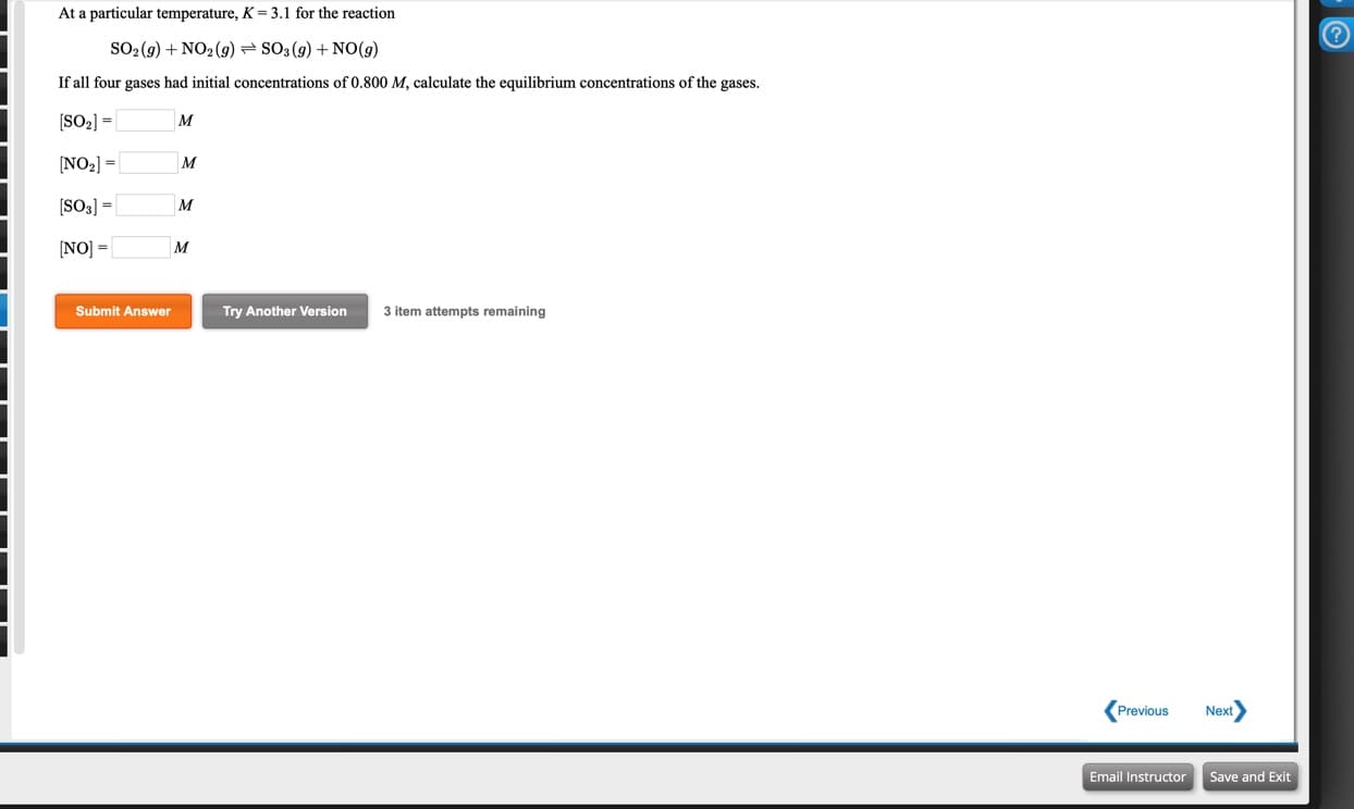 At a particular temperature, K = 3.1 for the reaction
SO2 (9) + NO2(9) SO3(9) + NO(9)
If all four gases had initial concentrations of 0.800 M, calculate the equilibrium concentrations of the gases.
[SO2] =
м
[NO2] =
M
[SO3] =
M
%3!
[NO] =
%3!
Submit Answer
Try Another Version
3 item attempts remaining
