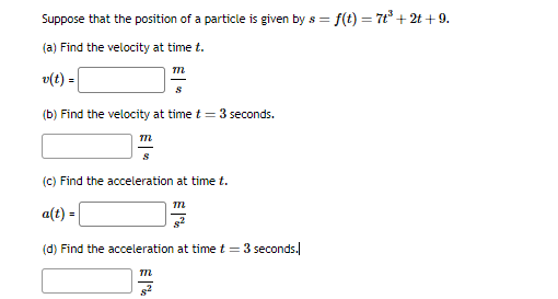 **Title: Calculating Velocity and Acceleration from Position Functions**

**Instructional Text:**

Consider the position of a particle as a function of time, given by \( s = f(t) = 7t^3 + 2t + 9 \).

**Problem Set:**

**(a) Find the velocity at time \( t \).**

\[ v(t) = \quad \boxed{ \frac{m}{s} } \]

**(b) Find the velocity at time \( t = 3 \) seconds.**

\[ \boxed{ \frac{m}{s} } \]

**(c) Find the acceleration at time \( t \).**

\[ a(t) = \quad \boxed{ \frac{m}{s^2} } \]

**(d) Find the acceleration at time \( t = 3 \) seconds.**

\[ \boxed{ \frac{m}{s^2} } \]

In these problems:
- \( s(t) \) represents the position of a particle as a function of time, measured in meters (m).
- \( v(t) \) represents the velocity of the particle, defined as the derivative of the position function with respect to time, measured in meters per second (m/s).
- \( a(t) \) represents the acceleration of the particle, defined as the derivative of the velocity function (or the second derivative of the position function) with respect to time, measured in meters per second squared (m/s²).

**Step-by-Step Solutions:**

To complete each part of the problem:
1. Compute the first derivative of \( s(t) \) to get the velocity function \( v(t) \).
2. Compute the second derivative of \( s(t) \) to get the acceleration function \( a(t) \).
3. Evaluate the velocity \( v(t) \) and acceleration \( a(t) \) at \( t = 3 \) seconds.

These steps allow you to determine both the instantaneous rate of change of position (velocity) and the instantaneous rate of change of velocity (acceleration) for the particle at any given time \( t \).