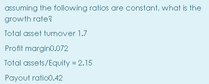 assuming the following ratios are constant, what is the
growth rate?
Total asset turnover 1.7
Profit margin0.072
Total assets/Equity = 2.15
Payout ratio0.42
