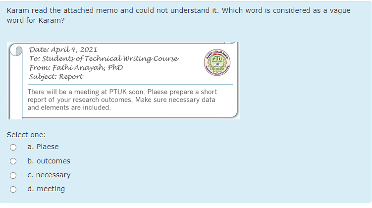 Karam read the attached memo and could not understand it. Which word is considered as a vague
word for Karam?
Date: April 4, 2021
To: Studenty of Technical Writing Course
From: Fathi Anayah, PhD
Subject: Report
There will be a meeting at PTUK soon. Plaese prepare a short
report of your research outcomes. Make sure necessary data
and elements are included.
Select one:
a. Plaese
b. outcomes
c. necessary
d. meeting
