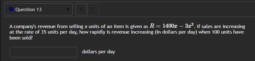 Question 13
A company's revenue from selling x units of an item is given as R = 1400x – 3x². If sales are increasing
at the rate of 35 units per day, how rapidly is revenue increasing (in dollars per day) when 100 units have
been sold?
dollars per day