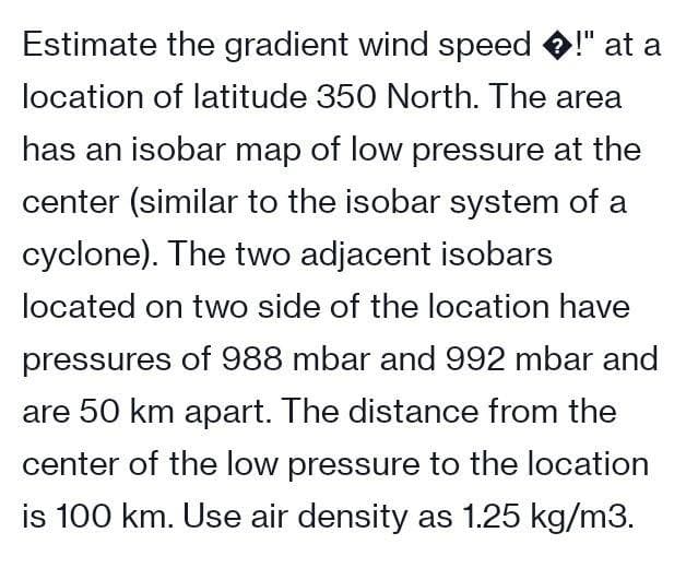 Estimate the gradient wind speed !" at a
location of latitude 350 North. The area
has an isobar map of low pressure at the
center (similar to the isobar system of a
cyclone). The two adjacent isobars
located on two side of the location have
pressures of 988 mbar and 992 mbar and
are 50 km apart. The distance from the
center of the low pressure to the location
is 100 km. Use air density as 1.25 kg/m3.
