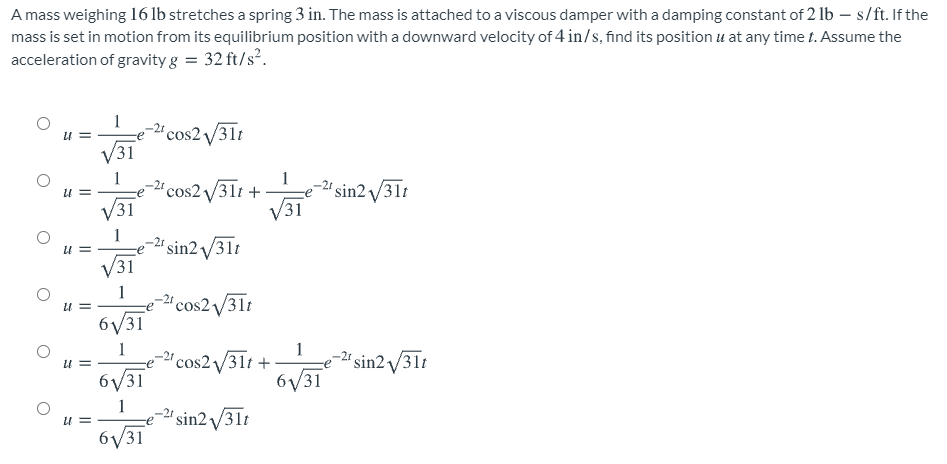 A mass weighing 16 lb stretches a spring 3 in. The mass is attached to a viscous damper with a damping constant of 2 lb – s/ft. If the
mass is set in motion from its equilibrium position with a downward velocity of 4 in/s, find its position u at any time t. Assume the
acceleration of gravity g = 32 ft/s².
1
'cos2 /31t
V31
-2ª cos2 31t +
V31
1
'sin2 /31t
V31
-2' sin2 /31t
V31
1
-"cos2/31t
6/31
U =
1
1
'cos2/31t +
6/31
sin2 /31t
6V31
1
'sin2 /31t
6/31

