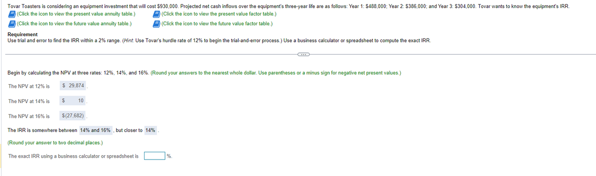 Tovar Toasters is considering an equipment investment that will cost $930,000. Projected net cash inflows over the equipment's three-year life are as follows: Year 1: $488,000; Year 2: $386,000; and Year 3: $304,000. Tovar wants to know the equipment's IRR.
(Click the icon to view the present value annuity table.)
(Click the icon to view the present value factor table.)
(Click the icon to view the future value annuity table.)
Requirement
(Click the icon to view the future value factor table.)
Use trial and error to find the IRR within a 2% range. (Hint: Use Tovar's hurdle rate of 12% to begin the trial-and-error process.) Use a business calculator or spreadsheet to compute the exact IRR.
Begin by calculating the NPV at three rates: 12%, 14%, and 16%. (Round your answers to the nearest whole dollar. Use parentheses or a minus sign for negative net present values.)
The NPV at 12% is
$ 29,874
The NPV at 14% is
$
10
The NPV at 16% is
$(27,682)
The IRR is somewhere between 14% and 16%, but closer to 14%
(Round your answer to two decimal places.)
The exact IRR using a business calculator or spreadsheet is
%.