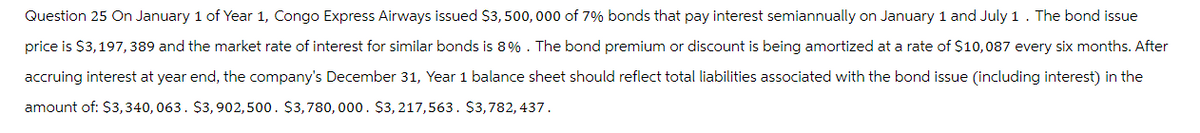 Question 25 On January 1 of Year 1, Congo Express Airways issued $3,500,000 of 7% bonds that pay interest semiannually on January 1 and July 1. The bond issue
price is $3,197,389 and the market rate of interest for similar bonds is 8%. The bond premium or discount is being amortized at a rate of $10,087 every six months. After
accruing interest at year end, the company's December 31, Year 1 balance sheet should reflect total liabilities associated with the bond issue (including interest) in the
amount of: $3,340,063. $3,902,500 $3,780,000. $3,217,563 $3,782, 437.