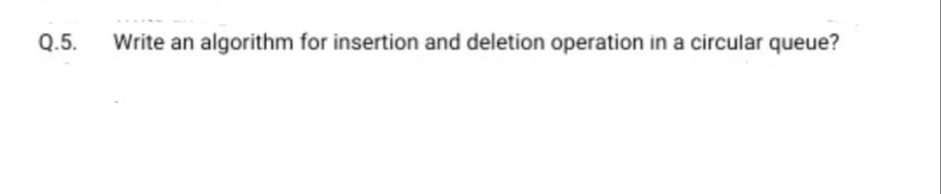 Q.5.
Write an algorithm for insertion and deletion operation in a circular queue?
