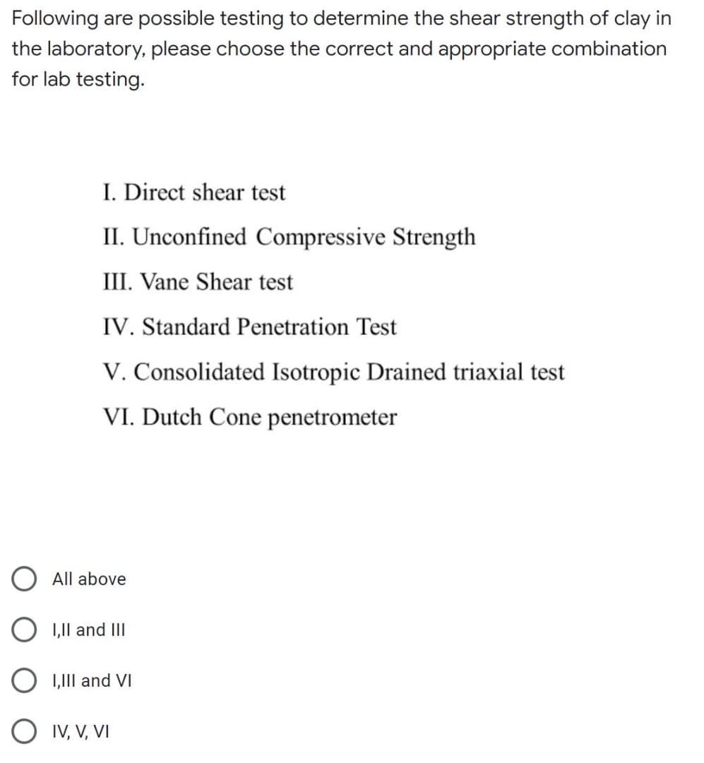 Following are possible testing to determine the shear strength of clay in
the laboratory, please choose the correct and appropriate combination
for lab testing.
I. Direct shear test
II. Unconfined Compressive Strength
III. Vane Shear test
IV. Standard Penetration Test
V. Consolidated Isotropic Drained triaxial test
VI. Dutch Cone penetrometer
O All above
O 1,1Il and II
O 1,1II and VI
O IV, V, VI
