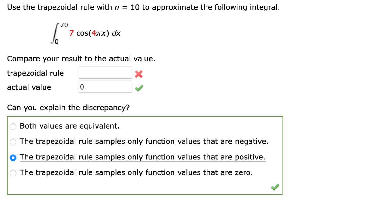 Use the trapezoidal rule with n = 10 to approximate the following integral.
[²
20
7 cos(4x) dx
Compare your result to the actual value.
trapezoidal rule
actual value
0
Can you explain the discrepancy?
Both values are equivalent.
The trapezoidal rule samples only function values that are negative.
The trapezoidal rule samples only function values that are positive.
The trapezoidal rule samples only function values that are zero.