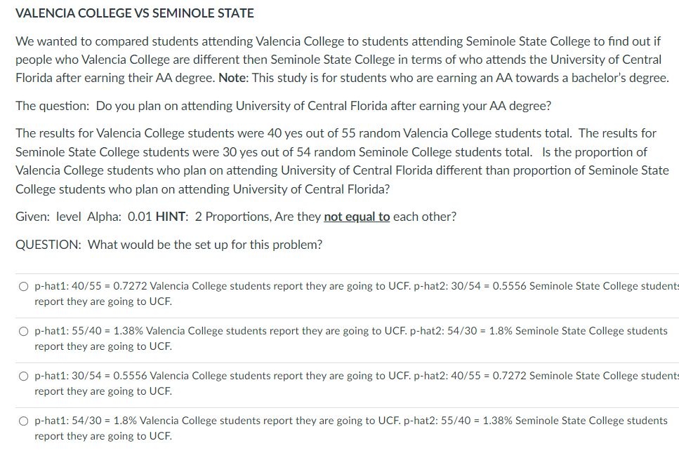 VALENCIA COLLEGE VS SEMINOLE STATE
We wanted to compared students attending Valencia College to students attending Seminole State College to find out if
people who Valencia College are different then Seminole State College in terms of who attends the University of Central
Florida after earning their AA degree. Note: This study is for students who are earning an AA towards a bachelor's degree.
The question: Do you plan on attending University of Central Florida after earning your AA degree?
The results for Valencia College students were 40 yes out of 55 random Valencia College students total. The results for
Seminole State College students were 30 yes out of 54 random Seminole College students total. Is the proportion of
Valencia College students who plan on attending University of Central Florida different than proportion of Seminole State
College students who plan on attending University of Central Florida?
Given: level Alpha: 0.01 HINT: 2 Proportions, Are they not equal to each other?
QUESTION: What would be the set up for this problem?
O p-hat1: 40/55 = 0.7272 Valencia College students report they are going to UCF. p-hat2: 30/54 = 0.5556 Seminole State College students
report they are going to UCF.
O p-hat1: 55/40 = 1.38% Valencia College students report they are going to UCF. p-hat2: 54/30 = 1.8% Seminole State College students
report they are going to UCE.
O p-hat1: 30/54 = 0.5556 Valencia College students report they are going to UCF. p-hat2: 40/55 = 0.7272 Seminole State College students
report they are going to UCE.
O p-hat1: 54/30 = 1.8% Valencia College students report they are going to UCF. p-hat2: 55/40 = 1.38% Seminole State College students
report they are going to UCF.

