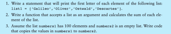 1. Write a statement that will print the first letter of each element of the following list:
list1 = ['Galileo', 'Oliver', 'Ostwald', 'Descartes'].
2. Write a function that accepts a list as an argument and calculates the sum of each ele-
ment of the list.
3. Assume the list numbers1 has 100 elements and numbers 2 is an empty list. Write code
that copies the values in numbers 1 to numbers 2.